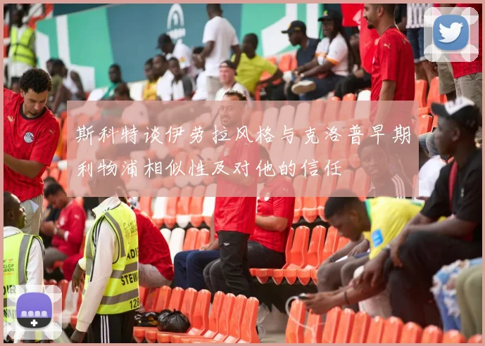 斯科特谈伊劳拉风格与克洛普早期利物浦相似性及对他的信任