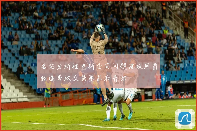 名记分析福克斯合同问题建议用首轮选秀权交易墨菲和普尔