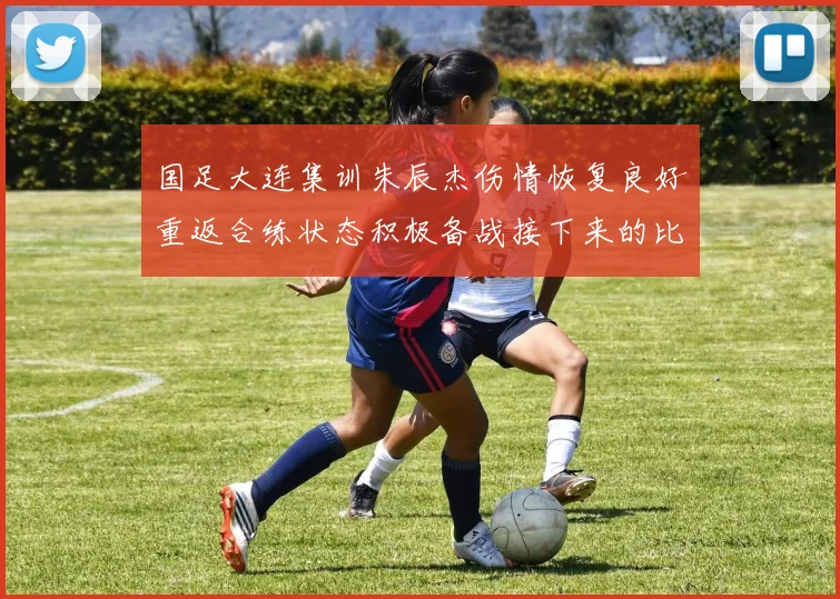 国足大连集训朱辰杰伤情恢复良好重返合练状态积极备战接下来的比赛