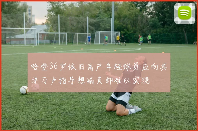 哈登36岁依旧高产年轻球员应向其学习卢指导想减负却难以实现