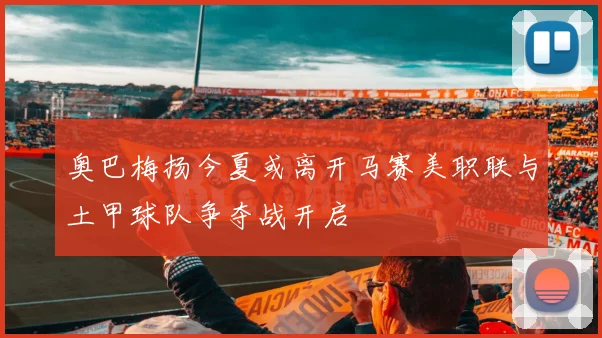 奥巴梅扬今夏或离开马赛美职联与土甲球队争夺战开启