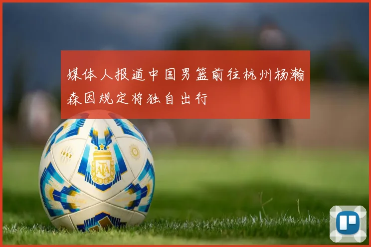 媒体人报道中国男篮前往杭州杨瀚森因规定将独自出行