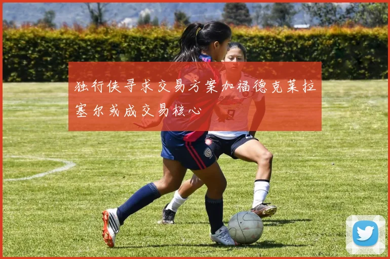 独行侠寻求交易方案加福德克莱拉塞尔或成交易核心