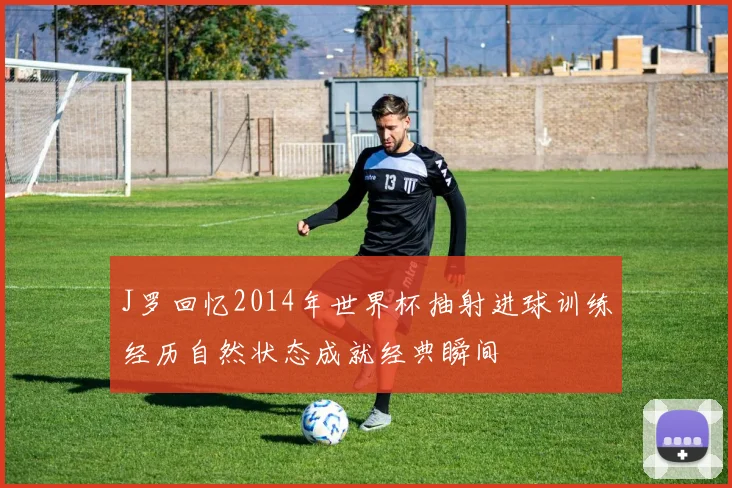 J罗回忆2014年世界杯抽射进球训练经历自然状态成就经典瞬间
