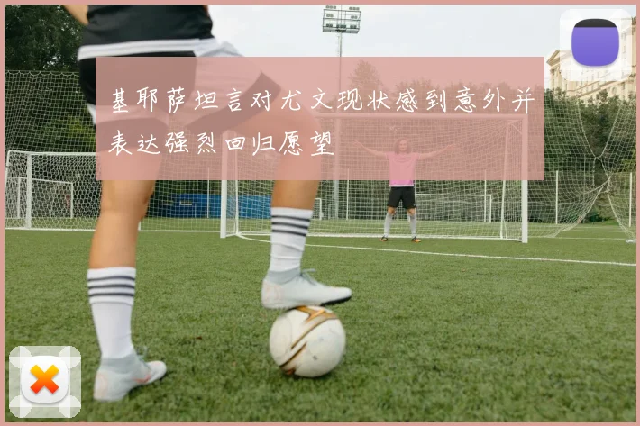 基耶萨坦言对尤文现状感到意外并表达强烈回归愿望