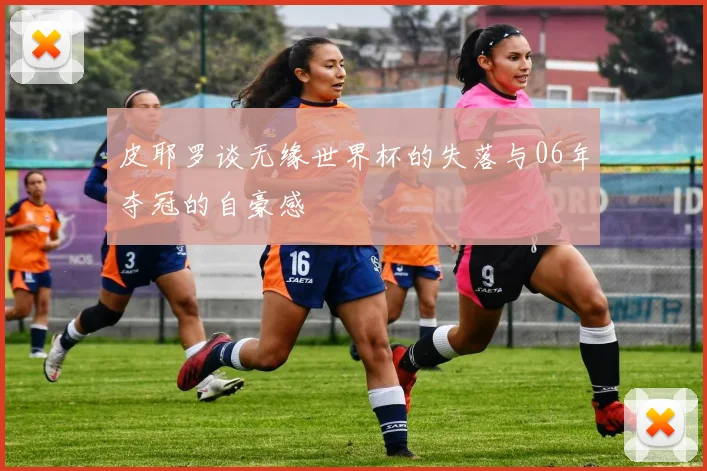 皮耶罗谈无缘世界杯的失落与06年夺冠的自豪感