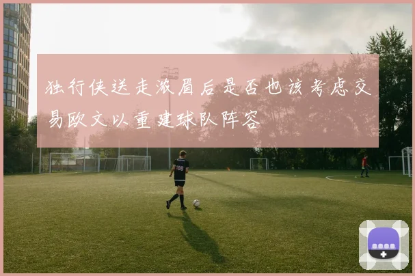 独行侠送走浓眉后是否也该考虑交易欧文以重建球队阵容