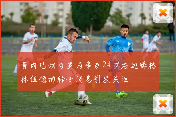 费内巴切与罗马争夺24岁右边锋格林伍德的转会消息引发关注