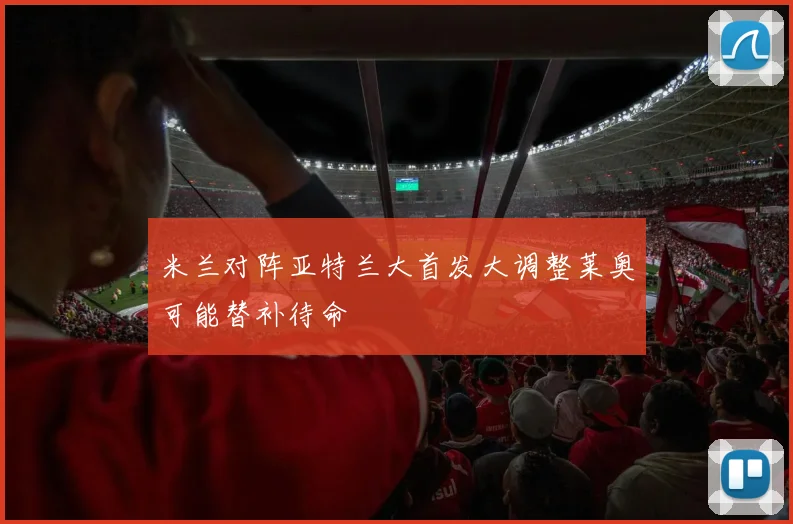 米兰对阵亚特兰大首发大调整莱奥可能替补待命