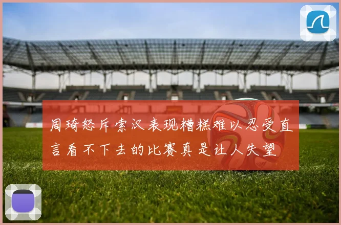 周琦怒斥索汉表现糟糕难以忍受直言看不下去的比赛真是让人失望