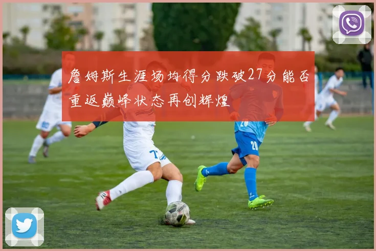詹姆斯生涯场均得分跌破27分能否重返巅峰状态再创辉煌