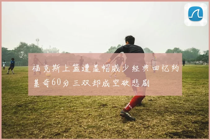 福克斯上篮遭盖帽威少经典回忆约基奇60分三双却成空砍悲剧