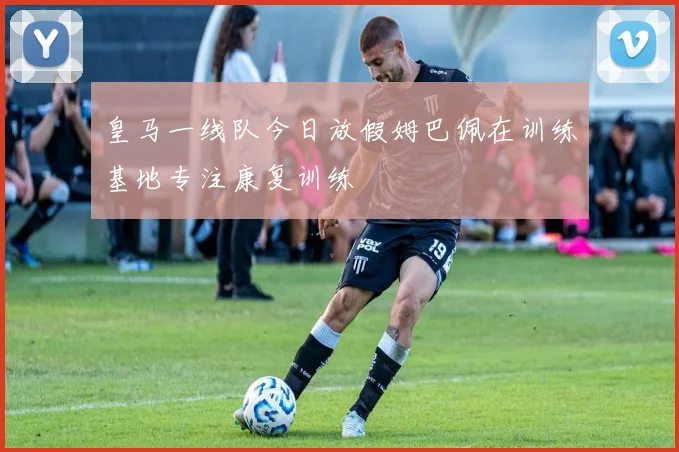 皇马一线队今日放假姆巴佩在训练基地专注康复训练