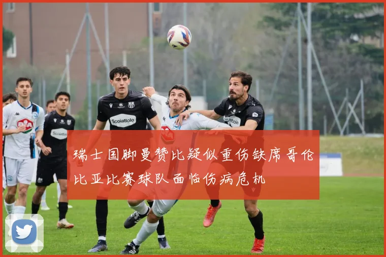 瑞士国脚曼赞比疑似重伤缺席哥伦比亚比赛球队面临伤病危机