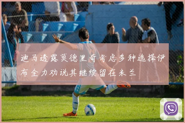 迪马透露莫德里奇考虑多种选择伊布全力劝说其继续留在米兰