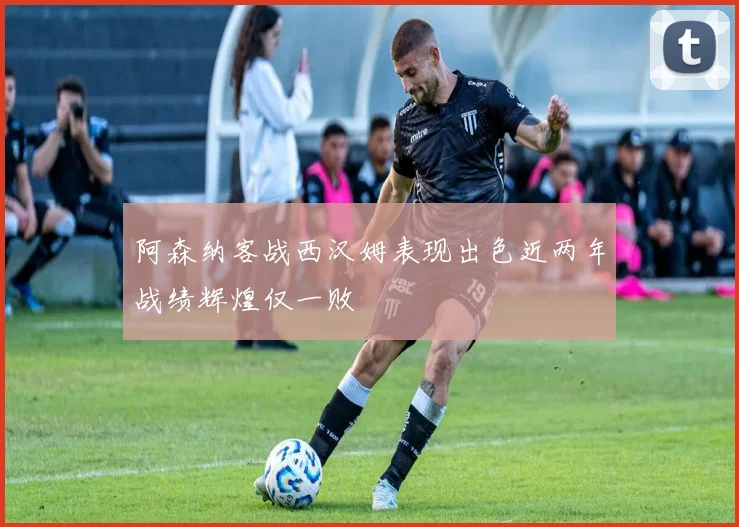 阿森纳客战西汉姆表现出色近两年战绩辉煌仅一败