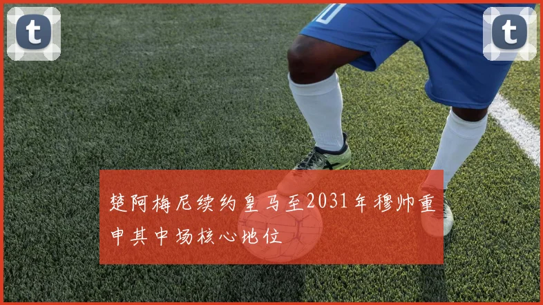 楚阿梅尼续约皇马至2031年穆帅重申其中场核心地位