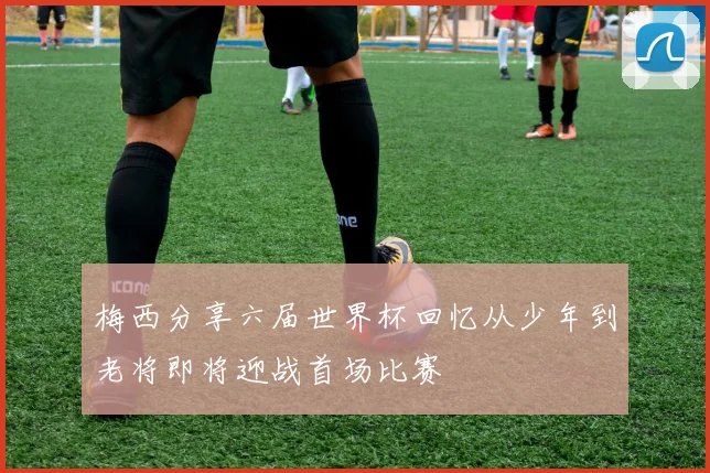梅西分享六届世界杯回忆从少年到老将即将迎战首场比赛