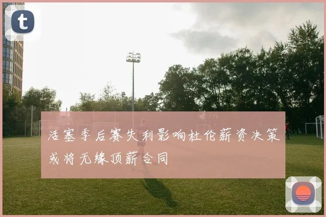 活塞季后赛失利影响杜伦薪资决策或将无缘顶薪合同