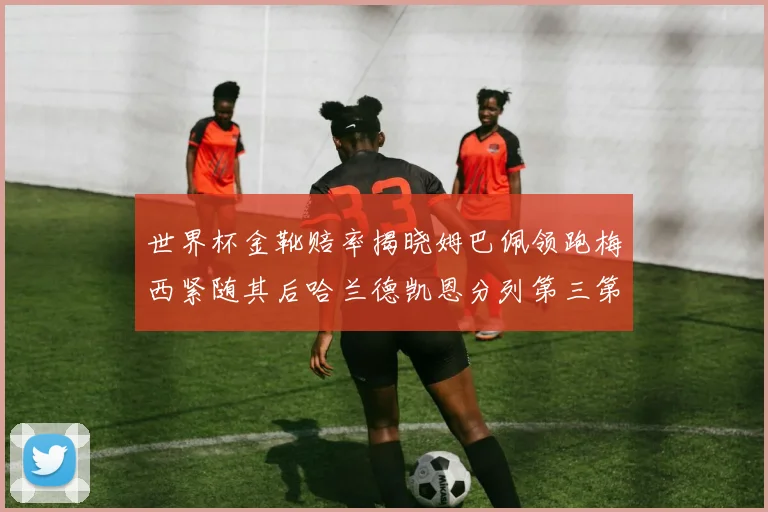 世界杯金靴赔率揭晓姆巴佩领跑梅西紧随其后哈兰德凯恩分列第三第四
