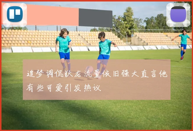 追梦调侃狄龙流量依旧强大直言他有些可爱引发热议