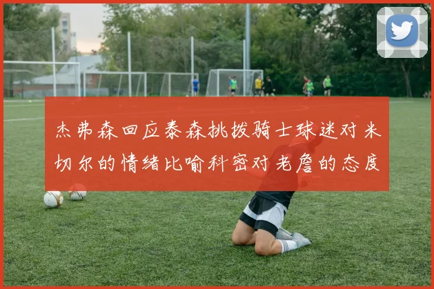 杰弗森回应泰森挑拨骑士球迷对米切尔的情绪比喻科密对老詹的态度