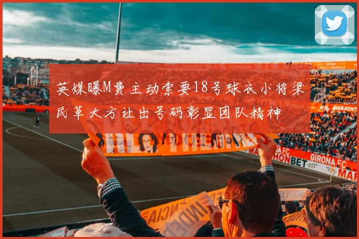 英媒曝M费主动索要18号球衣小将梁民革大方让出号码彰显团队精神