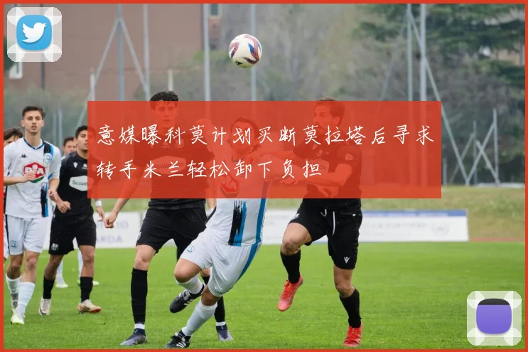 意媒曝科莫计划买断莫拉塔后寻求转手米兰轻松卸下负担