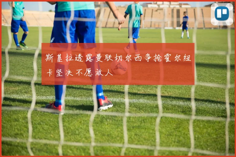 斯基拉透露曼联切尔西争抢霍尔纽卡坚决不愿放人