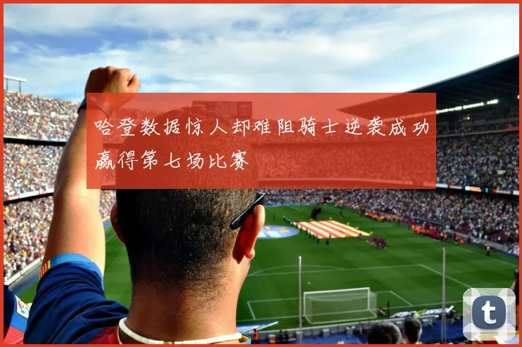 哈登数据惊人却难阻骑士逆袭成功赢得第七场比赛