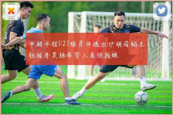 中超半程U23球员评选出炉胡荷韬王钰栋李昊杨希等人表现抢眼