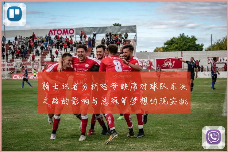 骑士记者分析哈登缺席对球队东决之路的影响与总冠军梦想的现实挑战