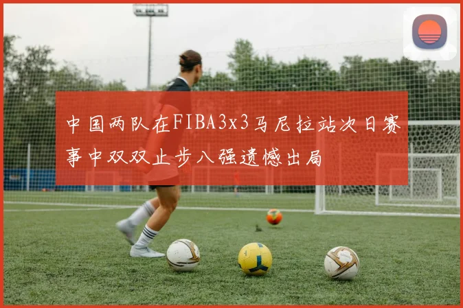 中国两队在FIBA3x3马尼拉站次日赛事中双双止步八强遗憾出局